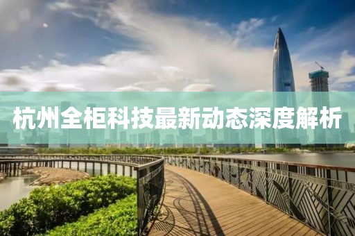 杭州全柜科技最新动态深度解析