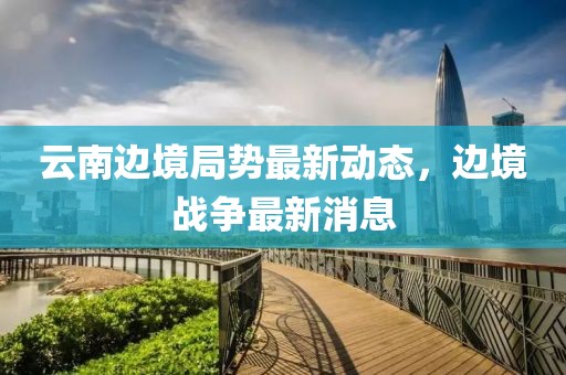 云南边境局势最新动态，边境战争最新消息