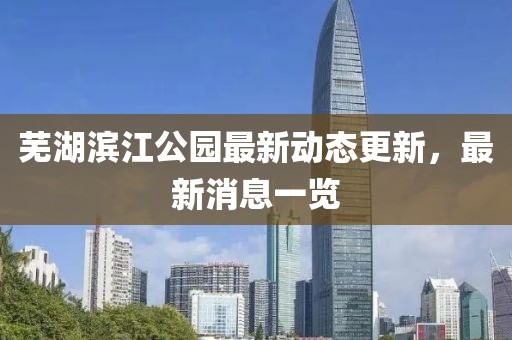 芜湖滨江公园最新动态更新，最新消息一览