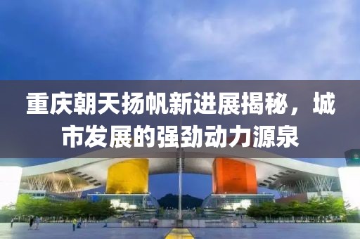 重庆朝天扬帆新进展揭秘，城市发展的强劲动力源泉