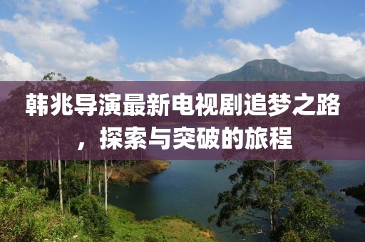 韩兆导演最新电视剧追梦之路，探索与突破的旅程