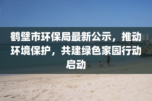 鹤壁市环保局最新公示，推动环境保护，共建绿色家园行动启动