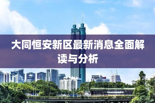 大同恒安新区最新消息全面解读与分析