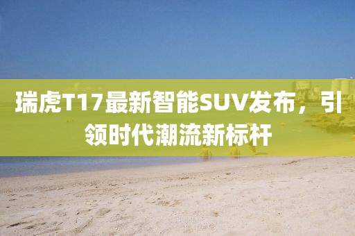 瑞虎T17最新智能SUV发布，引领时代潮流新标杆