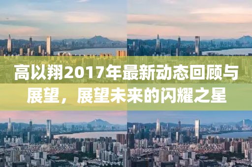 高以翔2017年最新动态回顾与展望，展望未来的闪耀之星