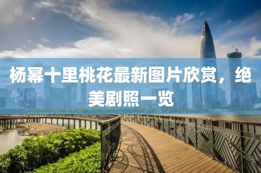 杨幂十里桃花最新图片欣赏，绝美剧照一览