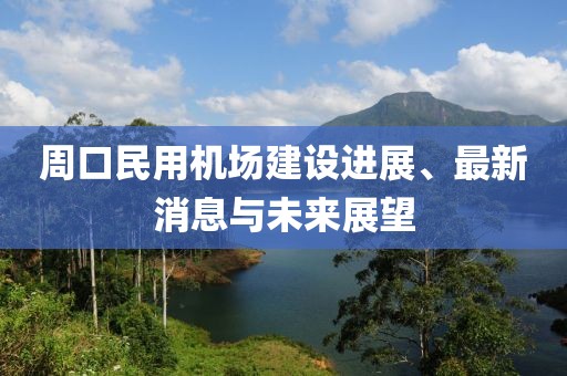 周口民用机场建设进展、最新消息与未来展望