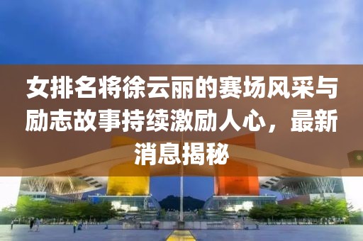 女排名将徐云丽的赛场风采与励志故事持续激励人心，最新消息揭秘
