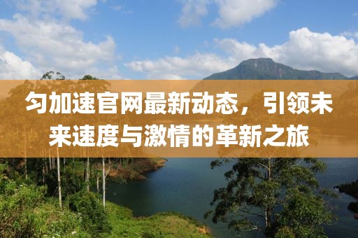 匀加速官网最新动态，引领未来速度与激情的革新之旅