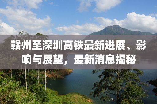 赣州至深圳高铁最新进展、影响与展望，最新消息揭秘