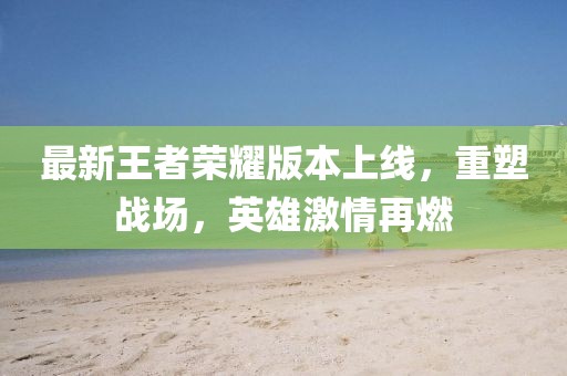 最新王者荣耀版本上线，重塑战场，英雄激情再燃