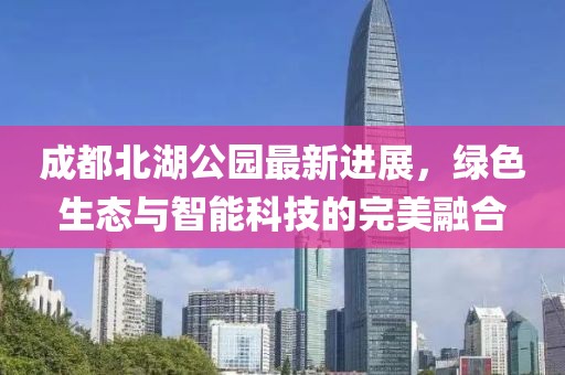 成都北湖公园最新进展，绿色生态与智能科技的完美融合