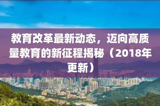教育改革最新动态，迈向高质量教育的新征程揭秘（2018年更新）