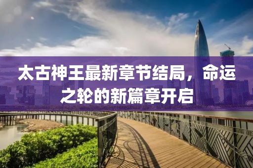 太古神王最新章节结局，命运之轮的新篇章开启