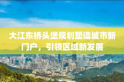 大江东桥头堡规划塑造城市新门户，引领区域新发展