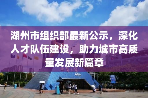 湖州市组织部最新公示，深化人才队伍建设，助力城市高质量发展新篇章