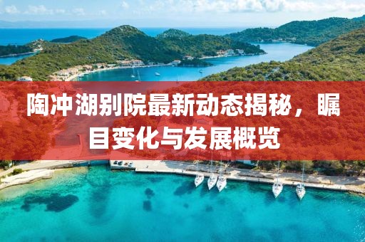 陶冲湖别院最新动态揭秘，瞩目变化与发展概览