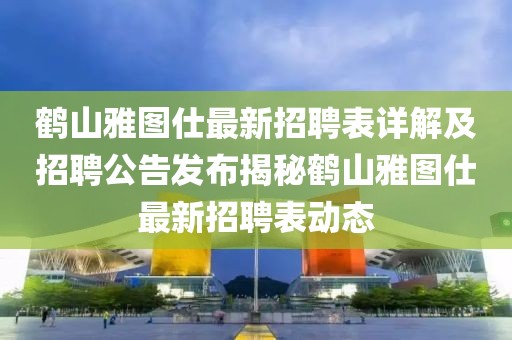 鹤山雅图仕最新招聘表详解及招聘公告发布揭秘鹤山雅图仕最新招聘表动态