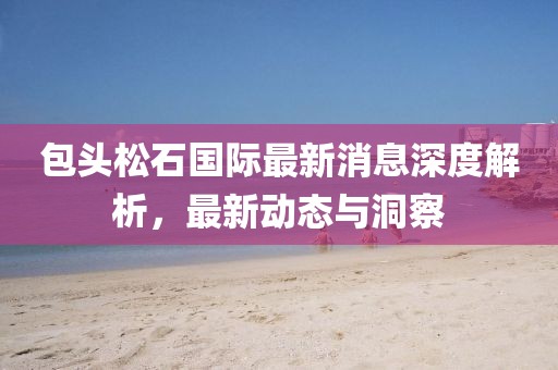 包头松石国际最新消息深度解析，最新动态与洞察
