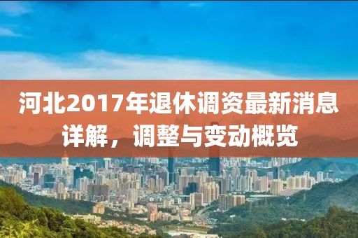 河北2017年退休调资最新消息详解，调整与变动概览