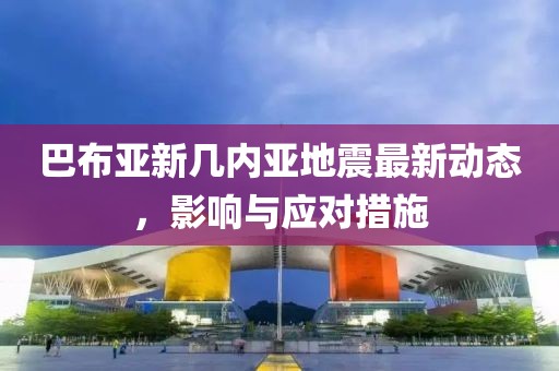 巴布亚新几内亚地震最新动态，影响与应对措施