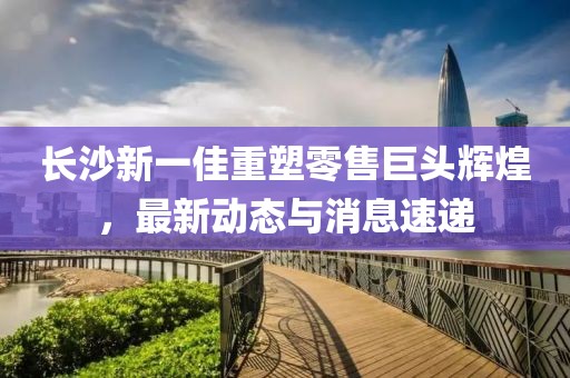 长沙新一佳重塑零售巨头辉煌，最新动态与消息速递