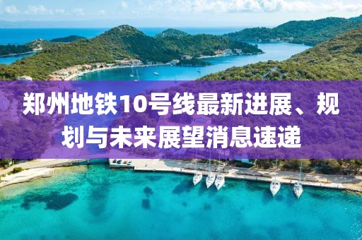 郑州地铁10号线最新进展、规划与未来展望消息速递
