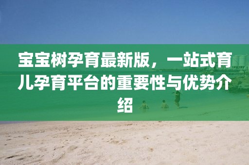 宝宝树孕育最新版，一站式育儿孕育平台的重要性与优势介绍