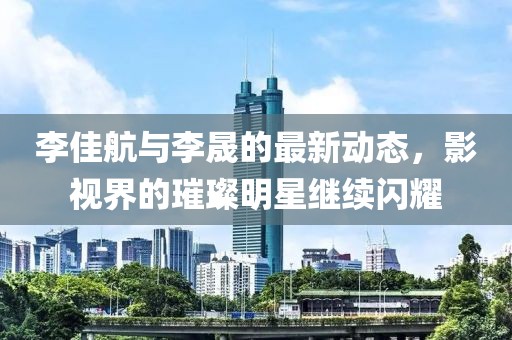 李佳航与李晟的最新动态，影视界的璀璨明星继续闪耀
