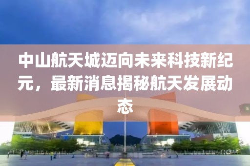 中山航天城迈向未来科技新纪元，最新消息揭秘航天发展动态