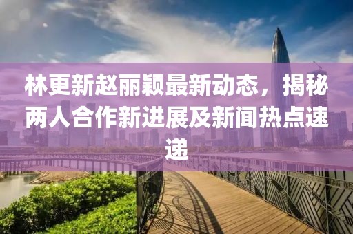 林更新赵丽颖最新动态，揭秘两人合作新进展及新闻热点速递