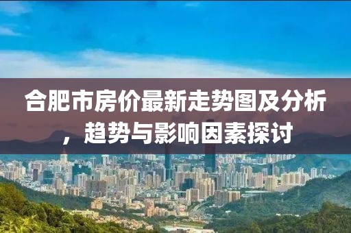 合肥市房价最新走势图及分析，趋势与影响因素探讨