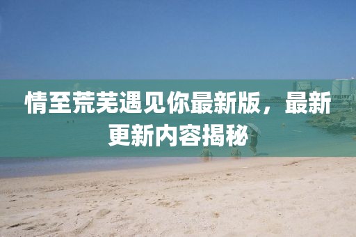 情至荒芜遇见你最新版，最新更新内容揭秘