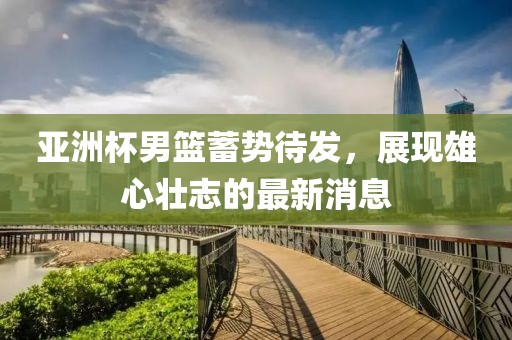 亚洲杯男篮蓄势待发，展现雄心壮志的最新消息