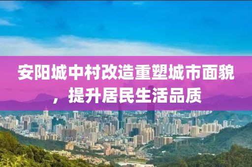 安阳城中村改造重塑城市面貌，提升居民生活品质