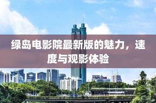绿岛电影院最新版的魅力，速度与观影体验