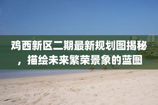鸡西新区二期最新规划图揭秘，描绘未来繁荣景象的蓝图