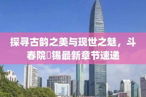 探寻古韵之美与现世之魅，斗春院姀锡最新章节速递