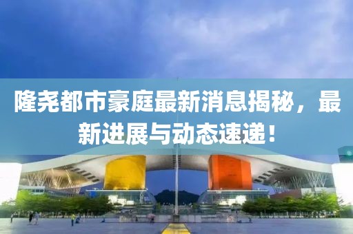隆尧都市豪庭最新消息揭秘，最新进展与动态速递！