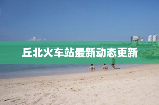 丘北火车站最新动态更新