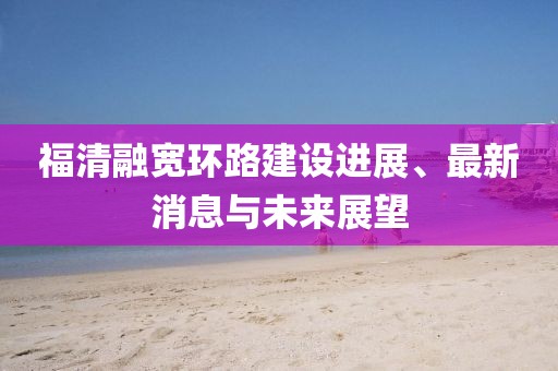 福清融宽环路建设进展、最新消息与未来展望