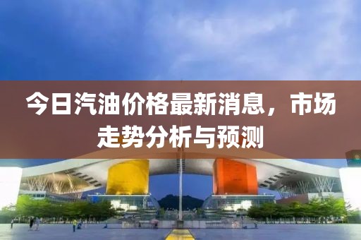 今日汽油价格最新消息，市场走势分析与预测