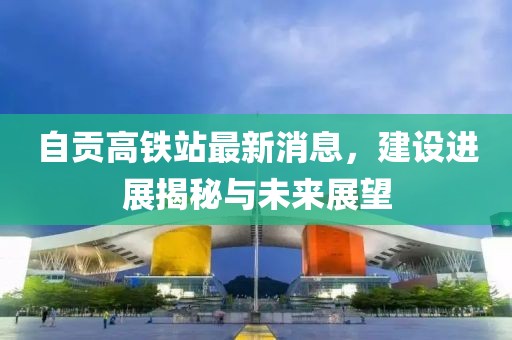 自贡高铁站最新消息，建设进展揭秘与未来展望
