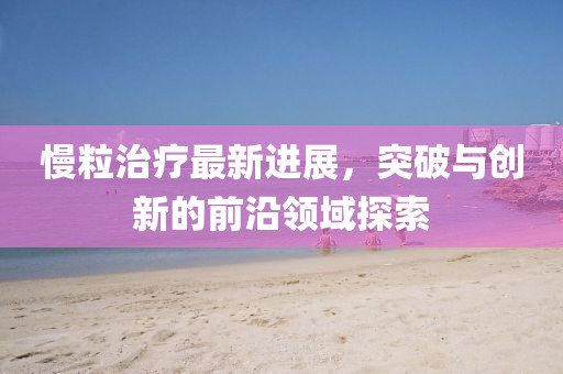 慢粒治疗最新进展，突破与创新的前沿领域探索