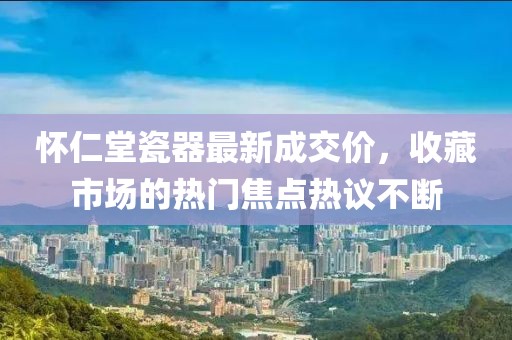 怀仁堂瓷器最新成交价，收藏市场的热门焦点热议不断
