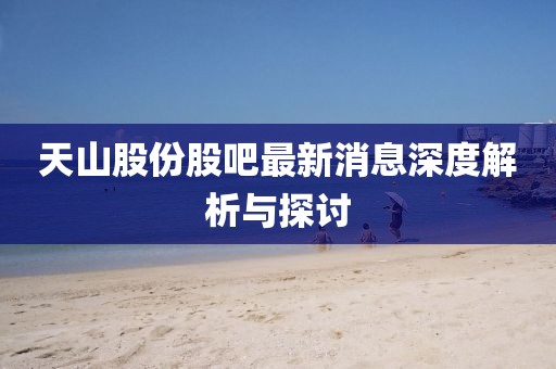 天山股份股吧最新消息深度解析与探讨
