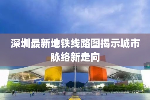 深圳最新地铁线路图揭示城市脉络新走向