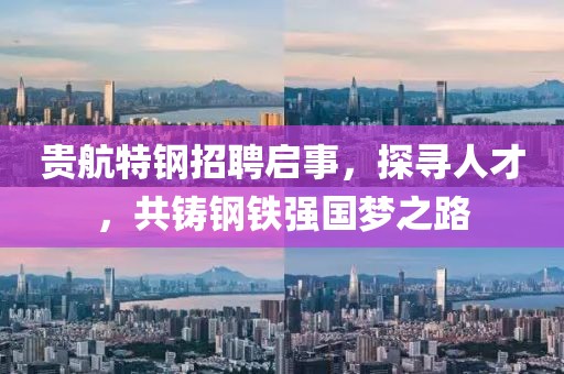 贵航特钢招聘启事，探寻人才，共铸钢铁强国梦之路