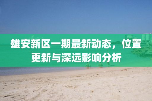 雄安新区一期最新动态，位置更新与深远影响分析