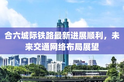 合六城际铁路最新进展顺利，未来交通网络布局展望